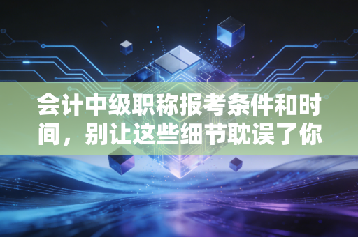 会计中级职称报考条件和时间,别让这些细节耽误了你的升职加薪路