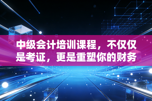 中级会计培训课程，不仅仅是考证，更是重塑你的财务思维