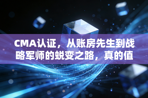 CMA认证,从账房先生到战略军师的蜕变之路,真的值得吗?