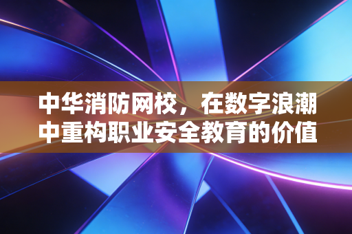 中华消防网校,在数字浪潮中重构职业安全教育的价值高地