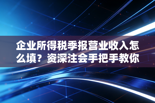 企业所得税季报营业收入怎么填？资深注会手把手教你避开那些致命误区