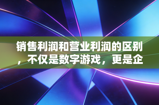 销售利润和营业利润的区别,不仅是数字游戏,更是企业生存的试金石