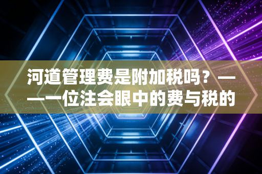 河道管理费是附加税吗？——一位注会眼中的费与税的纠葛与变迁
