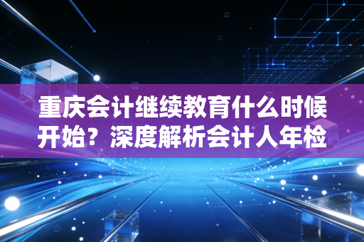 重庆会计继续教育什么时候开始？深度解析会计人年检背后的职业焦虑与成长逻辑