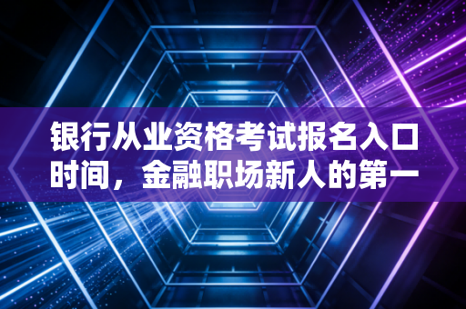 银行从业资格考试报名入口时间，金融职场新人的第一张入场券，千万别错过！