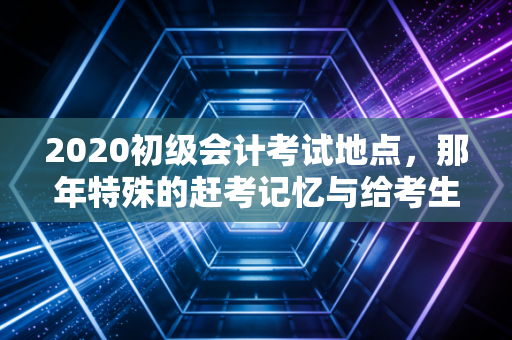 2020初级会计考试地点,那年特殊的赶考记忆与给考生的深度指南