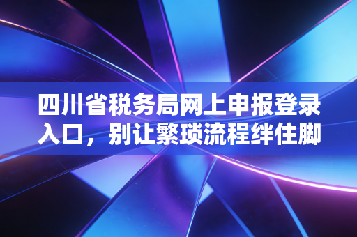 四川省税务局网上申报登录入口，别让繁琐流程绊住脚，老会计带你玩转电子税务局