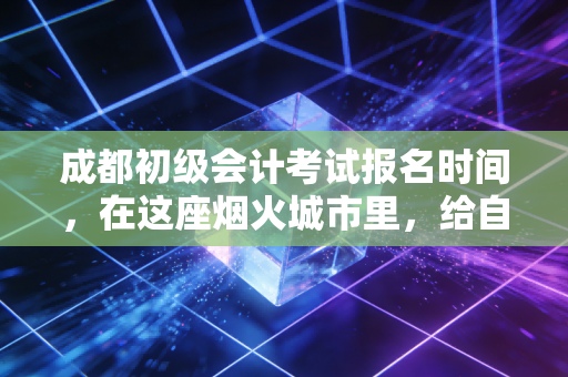 成都初级会计考试报名时间,在这座烟火城市里,给自己一个向上的理由