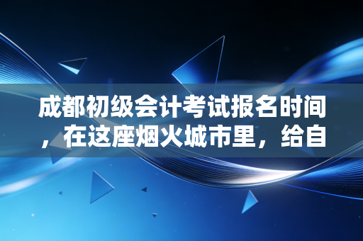 成都初级会计考试报名时间，在这座烟火城市里，给自己一个向上的理由