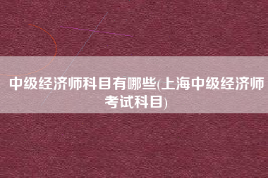 详细阅读:中级经济师科目有哪些(上海中级经济师考试科目) 中级经济师科目有哪些(上海中级经济师考试科目)