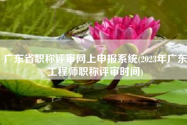 详细阅读:广东省职称评审网上申报系统(2023年广东工程师职称评审时间) 广东省职称评审网上申报系统(2023年广东工程师职称评审时间)