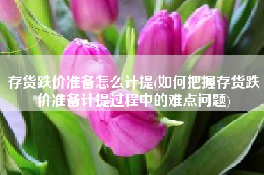 详细阅读:存货跌价准备怎么计提(如何把握存货跌价准备计提过程中的难点问题) 存货跌价准备怎么计提(如何把握存货跌价准备计提过程中的难点问题)