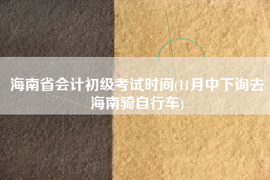 详细阅读:海南省会计初级考试时间(11月中下询去海南骑自行车) 海南省会计初级考试时间(11月中下询去海南骑自行车)