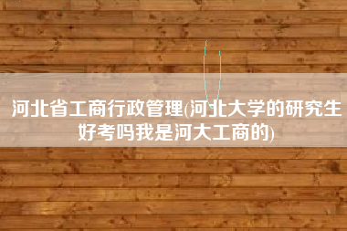 河北省工商行政管理(河北大学的研究生好考吗我是河大工商的)