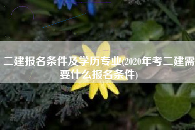 详细阅读:二建报名条件及学历专业(2020年考二建需要什么报名条件) 二建报名条件及学历专业(2020年考二建需要什么报名条件)