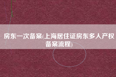 详细阅读:房东一次备案(上海居住证房东多人产权备案流程) 房东一次备案(上海居住证房东多人产权备案流程)