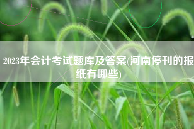 详细阅读:2023年会计考试题库及答案(河南停刊的报纸有哪些) 2023年会计考试题库及答案(河南停刊的报纸有哪些)