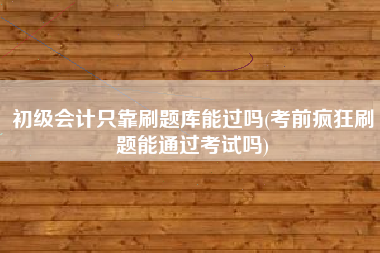 初级会计只靠刷题库能过吗(考前疯狂刷题能通过考试吗)