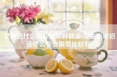 详细阅读:女孩选什么专业比较好就业(女生走单招选什么专业前景比较好) 女孩选什么专业比较好就业(女生走单招选什么专业前景比较好)