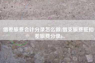借差旅费会计分录怎么做(借支旅费抵扣差旅费分录)