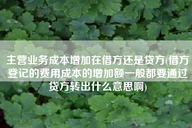 详细阅读:主营业务成本增加在借方还是贷方(借方登记的费用成本的增加额一般都要通过贷方转出什么意思啊) 主营业务成本增加在借方还是贷方(借方登记的费用成本的增加额一般都要通过贷方转出什么意思啊)
