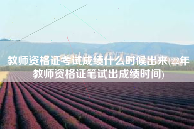 教师资格证考试成绩什么时候出来(22年教师资格证笔试出成绩时间)