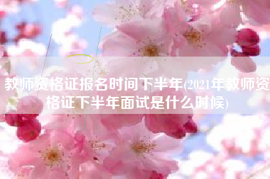 教师资格证报名时间下半年(2021年教师资格证下半年面试是什么时候)