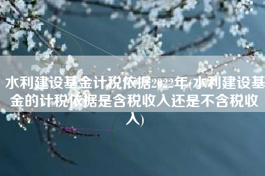 水利建设基金计税依据2022年(水利建设基金的计税依据是含税收入还是不含税收入)