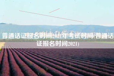 普通话证报名时间2021年考试时间(普通话证报名时间2021)