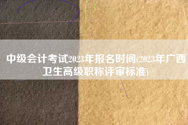 中级会计考试2023年报名时间(2023年广西卫生高级职称评审标准)