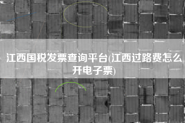 江西国税发票查询平台(江西过路费怎么开电子票)