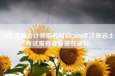 21年注册会计师报名时间(2020年注册岩土考试需要准备哪些资料)