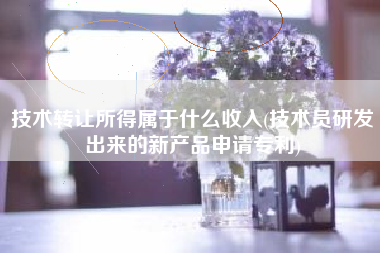 技术转让所得属于什么收入(技术员研发出来的新产品申请专利)