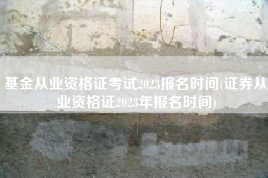 基金从业资格证考试2023报名时间(证券从业资格证2023年报名时间)