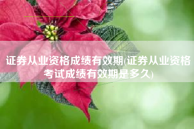 证券从业资格成绩有效期(证券从业资格考试成绩有效期是多久)