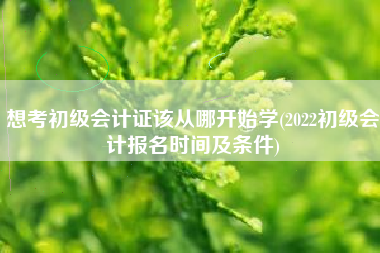 想考初级会计证该从哪开始学(2022初级会计报名时间及条件)