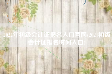 2022年初级会计证报名入口官网(2021初级会计证报名时间入口)