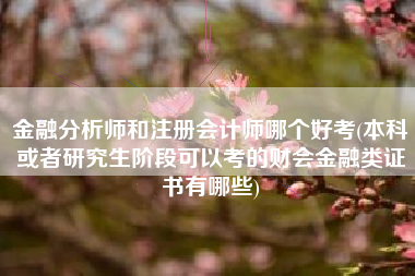 金融分析师和注册会计师哪个好考(本科或者研究生阶段可以考的财会金融类证书有哪些)