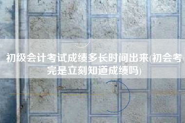 初级会计考试成绩多长时间出来(初会考完是立刻知道成绩吗)