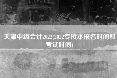 天津中级会计2022(2022专接本报名时间和考试时间)
