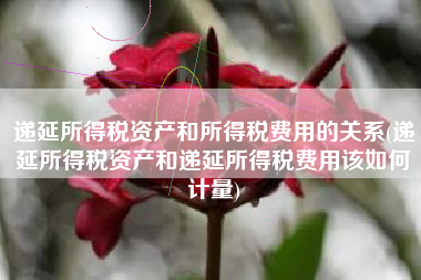 递延所得税资产和所得税费用的关系(递延所得税资产和递延所得税费用该如何计量)
