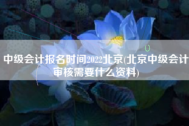 中级会计报名时间2022北京(北京中级会计审核需要什么资料)