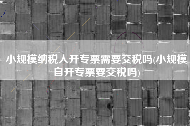 小规模纳税人开专票需要交税吗(小规模自开专票要交税吗)