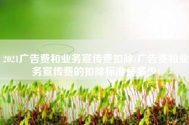 2021广告费和业务宣传费扣除(广告费和业务宣传费的扣除标准是多少)