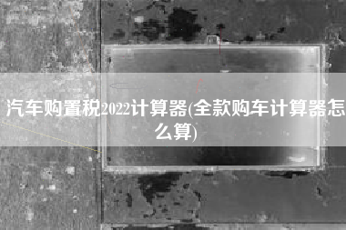 汽车购置税2022计算器(全款购车计算器怎么算)