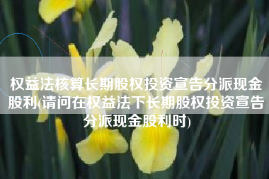 权益法核算长期股权投资宣告分派现金股利(请问在权益法下长期股权投资宣告分派现金股利时)