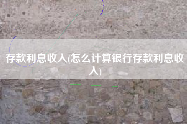 存款利息收入(怎么计算银行存款利息收入)