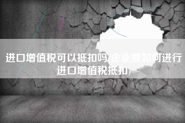 进口增值税可以抵扣吗(企业要如何进行进口增值税抵扣)