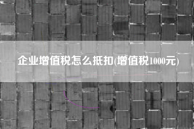 详细阅读:企业增值税怎么抵扣(增值税1000元) 企业增值税怎么抵扣(增值税1000元)