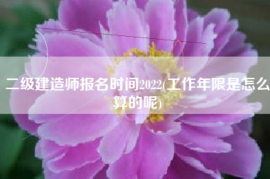 二级建造师报名时间2022(工作年限是怎么算的呢)